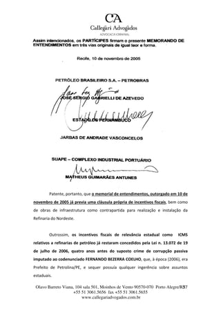 Olavo Barreto Viana, 104 sala 501, Moinhos de Vento 90570-070
+55 51 3061.5656 fax +55 51 3061.5655
www.callegariadvogados.com.br
Porto Alegre/R3S7
Patente, portanto, que o memorial de entendimentos, outorgado em 10 de
novembro de 2005 já previa uma cláusula própria de incentivos fiscais, bem como
de obras de infraestrutura como contrapartida para realização e instalação da
Refinaria do Nordeste.
Outrossim, os incentivos fiscais de relevância estadual como ICMS
relativos a refinarias de petróleo já restaram concedidos pela Lei n. 13.072 de 19
de julho de 2006, quatro anos antes do suposto crime de corrupção passiva
imputado ao codenunciado FERNANDO BEZERRA COELHO, que, à época (2006), era
Prefeito de Petrolina/PE, e sequer possuía qualquer ingerência sobre assuntos
estaduais.
 