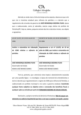 Olavo Barreto Viana, 104 sala 501, Moinhos de Vento 90570-070
+55 51 3061.5656 fax +55 51 3061.5655
www.callegariadvogados.com.br
Porto Alegre/R3S8
Abrindo---se ainda mais a linha do tempo acima exposta, observa---se que a lei
que cria o incentivo estadual para refinaria de petróleo e o decreto que a
regulamenta são oriundos do governo de JOSÉ MENDONÇA BEZERRA FILHO, época
que o codenunciado, como já sobredito, exercia cargo eletivo de prefeito de
Petrolina/PE. Veja---se, abaixo, pequeno extrato das leis e decretos iniciais, seu objeto
e signatários:
LEI Nº 13.072, DE 19 DE JULHO DE
2006
DECRETO Nº 30.093, DE 28 DE DEZEMBRO
DE 2006
Institui a sistemática de tributação
do ICMS relativa a refinaria de
petróleo.
Regulamenta a Lei nº 13.072, de 19 de
julho de 2006, que institui a sistemática de
tributação do ICMS relativa a refinaria de
petróleo
JOSÉ MENDONÇA BEZERRA FILHO
Governador do Estado
MARIA JOSÉ BRIANO GOMES
JOSÉ MENDONÇA BEZERRA FILHO
Governador do Estado
MARIA JOSÉ BRIANO GOMES
Tem---se, portanto, que a denúncia resta inepta e absolutamente esvaziada
por uma questão lógica – e cronológica: à época do memorial de entendimentos e
da lei e decreto que regulamentaram o regime de ICMS para refinaria de Petróleo, o
codenunciado era prefeito municipal e era outro o governo estadual, inexistindo
qualquer liame subjetivo ou objetivo entre a concessão dos benefícios fiscais e
qualquer ação ou omissão por parte de FERNANDO BEZERRA DE SOUZA COELHO.
Outrossim, a própria narrativa da denúncia é fantasiosa. Não há sequer um
elemento no caderno inquisitorial que leve a crer que a suposta corrupção passiva
 