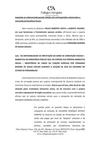 Olavo Barreto Viana, 104 sala 501, Moinhos de Vento 90570-070
+55 51 3061.5656 fax +55 51 3061.5655
www.callegariadvogados.com.br
Porto Alegre/R3S9
imputada ao codenunciado guarde relação com contrapartidas relacionadas a
concessão de benefícios fiscais.
Nem mesmo os delatores PAULO ROBERTO COSTA e ALBERTO YOUSSEF,
em suas fantasiosas e frontalmente opostas versões, afirmaram que a suposta
solicitação teria como contrapartida incentivos fiscais e obras. Mesmo que o
dissessem, como já dito, os compromissos assumidos e leis editadas são de 2005 e
2006, portanto, pretéritos a qualquer função do codenunciado FERNANDO BEZERRA
DE SOUZA COELHO.
3.1.4. DA IMPOSSIBILIDADE DE IMPUTAÇÃO DO CRIME DE CORRUPÇÃO PASSIVA –
NARRATIVA DO MINISTÉRIO PÚBLICO QUE VAI CONTRA SUA PRÓPRIA NARRATIVA
INICIAL – INEXISTÊNCIA DE CARGO OU FUNÇÃO EXERCIDA POR FERNANDO
BEZERRA DE SOUZA COELHO DURANTE A ELEIÇÃO DE 2010 AO GOVERNO DO
ESTADO DE PERNAMBUCO
Como descrito no item anterior, a Procuradoria---Geral da República imputa o
crime de corrupção passiva por suposta contrapartida do Governo Estadual em
incentivos fiscais às empreiteiras ali citadas. Ocorre que tal tese, além de já ter sido
afastada pelos irrefutáveis elementos acima, vai de encontro com a própria
narrativa subsequente do órgão acusatório, que, passa então, surpreendentemente
afirmar que os valores solicitados seriam para a campanha de reeleição de
EDUARDO HENRIQUE ACCIOLY CAMPOS:
Em grande parte, as quantias ilegais se destinaram à
campanha de reeleição de EDUARDO HENRIQUE ACCIOLY
CAMPOS ao Governo do Estado de Pernambuco em 2010,
tendo sido pagas por meio de "doações" eleitorais e de
contratos de prestação de serviços superfaturados ou
fictícios, sucedidos por transferências bancárias das
 