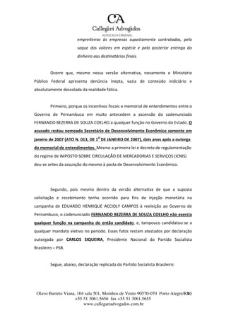 Olavo Barreto Viana, 104 sala 501, Moinhos de Vento 90570-070
+55 51 3061.5656 fax +55 51 3061.5655
www.callegariadvogados.com.br
Porto Alegre/R4S0
empreiteiras às empresas supostamente contratadas, pelo
saque dos valores em espécie e pela posterior entrega do
dinheiro aos destinatários finais.
Ocorre que, mesmo nessa versão alternativa, novamente o Ministério
Público Federal apresenta denúncia inepta, vazia de conteúdo indiciário e
absolutamente descolada da realidade fática.
Primeiro, porque os incentivos fiscais e memorial de entendimentos entre o
Governo de Pernambuco em muito antecedem a ascensão do codenunciado
FERNANDO BEZERRA DE SOUZA COELHO a qualquer função no Governo do Estado. O
acusado restou nomeado Secretário de Desenvolvimento Econômico somente em
janeiro de 2007 (ATO N. 013, DE 1O
DE JANEIRO DE 2007), dois anos após a outorga
do memorial de entendimentos. Mesmo a primeira lei e decreto de regulamentação
do regime de IMPOSTO SOBRE CIRCULAÇÃO DE MERCADORIAS E SERVIÇOS (ICMS)
deu---se antes da assunção do mesmo à pasta de Desenvolvimento Econômico.
Segundo, pois mesmo dentro da versão alternativa de que a suposta
solicitação e recebimento tenha ocorrido para fins de injeção monetária na
campanha de EDUARDO HENRIQUE ACCIOLY CAMPOS à reeleição ao Governo de
Pernambuco, o codenunciado FERNANDO BEZERRA DE SOUZA COELHO não exercia
qualquer função na campanha do então candidato, e, tampouco candidatou---se a
qualquer mandato eletivo no período. Esses fatos restam atestados por declaração
outorgada por CARLOS SIQUEIRA, Presidente Nacional do Partido Socialista
Brasileiro – PSB.
Segue, abaixo, declaração replicada do Partido Socialista Brasileiro:
 
