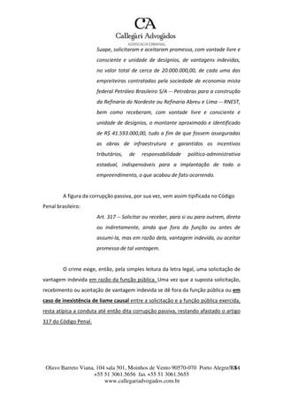 Olavo Barreto Viana, 104 sala 501, Moinhos de Vento 90570-070
+55 51 3061.5656 fax +55 51 3061.5655
www.callegariadvogados.com.br
Porto Alegre/R4S4
Suape, solicitaram e aceitaram promessa, com vontade livre e
consciente e unidade de desígnios, de vantagens indevidas,
no valor total de cerca de 20.000.000,00, de cada uma das
empreiteiras contratadas pela sociedade de economia mista
federal Petróleo Brasileiro S/A --- Petrobras para a construção
da Refinaria do Nordeste ou Refinaria Abreu e Lima --- RNEST,
bem como receberam, com vontade livre e consciente e
unidade de desígnios, o montante aproximado e identificado
de R$ 41.593.000,00, tudo a fim de que fossem asseguradas
as obras de infraestrutura e garantidos os incentivos
tributários, de responsabilidade político---administrativa
estadual, indispensáveis para a implantação de todo o
empreendimento, o que acabou de fato ocorrendo.
A figura da corrupção passiva, por sua vez, vem assim tipificada no Código
Penal brasileiro:
Art. 317 --- Solicitar ou receber, para si ou para outrem, direta
ou indiretamente, ainda que fora da função ou antes de
assumi---la, mas em razão dela, vantagem indevida, ou aceitar
promessa de tal vantagem.
O crime exige, então, pela simples leitura da letra legal, uma solicitação de
vantagem indevida em razão da função pública. Uma vez que a suposta solicitação,
recebimento ou aceitação de vantagem indevida se dê fora da função pública ou em
caso de inexistência de liame causal entre a solicitação e a função pública exercida,
resta atípica a conduta até então dita corrupção passiva, restando afastado o artigo
317 do Código Penal.
 
