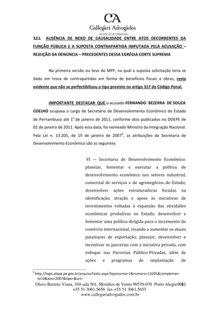 Olavo Barreto Viana, 104 sala 501, Moinhos de Vento 90570-070
+55 51 3061.5656 fax +55 51 3061.5655
www.callegariadvogados.com.br
Porto Alegre/R4S5
3.2.1. AUSÊNCIA DE NEXO DE CAUSALIDADE ENTRE ATOS DECORRENTES DA
FUNÇÃO PÚBLICA E A SUPOSTA CONTRAPARTIDA IMPUTADA PELA ACUSAÇÃO –
REJEIÇÃO DA DENÚNCIA – PRECEDENTES DESSA EGRÉGIA CORTE SUPREMA
Na primeira versão ou tese do MPF, na qual a suposta solicitação teria se
dado em troca de contrapartidas em forma de benefícios fiscais e obras, resta
evidente que não se perfectibilizou o tipo previsto no artigo 317 do Código Penal.
IMPORTANTE DESTACAR QUE o acusado FERNANDO BEZERRA DE SOUZA
COELHO ocupava o cargo de Secretário de Desenvolvimento Econômico do Estado
de Pernambuco até 1o
de janeiro de 2011, conforme atos publicados no DOEPE de
02 de janeiro de 2011. Após esta data, foi nomeado Ministro da Integração Nacional.
Pela Lei n. 13.205, de 19 de janeiro de 20079
, as atribuições da Secretaria de
Desenvolvimento Econômico são as seguintes:
VI --- Secretaria de Desenvolvimento Econômico:
planejar, fomentar e executar a política de
desenvolvimento econômico nos setores industrial,
comercial de serviços e de agronegócios do Estado;
desenvolver ações estruturadoras focadas na
identificação, atração e apoio às iniciativas de
investimentos voltadas à expansão das atividades
econômicas produtivas no Estado; desenvolver e
fomentar uma política dirigida para o incremento do
comércio internacional, visando a aumentar os atuais
patamares de exportação; planejar, desenvolver e
incentivar as parcerias com a iniciativa privada, com
enfoque nas Parcerias Público---Privadas, além de
ações e programas de implantação de
9
http://legis.alepe.pe.gov.br/arquivoTexto.aspx?tiponorma=1&numero=13205&complemen
to=0&ano=2007&tipo=&url=
 