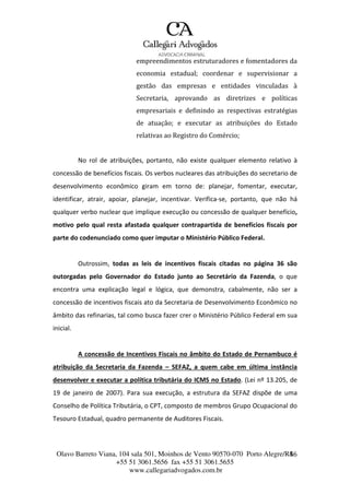 Olavo Barreto Viana, 104 sala 501, Moinhos de Vento 90570-070
+55 51 3061.5656 fax +55 51 3061.5655
www.callegariadvogados.com.br
Porto Alegre/R4S6
empreendimentos estruturadores e fomentadores da
economia estadual; coordenar e supervisionar a
gestão das empresas e entidades vinculadas à
Secretaria, aprovando as diretrizes e políticas
empresariais e definindo as respectivas estratégias
de atuação; e executar as atribuições do Estado
relativas ao Registro do Comércio;
No rol de atribuições, portanto, não existe qualquer elemento relativo à
concessão de benefícios fiscais. Os verbos nucleares das atribuições do secretario de
desenvolvimento econômico giram em torno de: planejar, fomentar, executar,
identificar, atrair, apoiar, planejar, incentivar. Verifica---se, portanto, que não há
qualquer verbo nuclear que implique execução ou concessão de qualquer benefício,
motivo pelo qual resta afastada qualquer contrapartida de benefícios fiscais por
parte do codenunciado como quer imputar o Ministério Público Federal.
Outrossim, todas as leis de incentivos fiscais citadas no página 36 são
outorgadas pelo Governador do Estado junto ao Secretário da Fazenda, o que
encontra uma explicação legal e lógica, que demonstra, cabalmente, não ser a
concessão de incentivos fiscais ato da Secretaria de Desenvolvimento Econômico no
âmbito das refinarias, tal como busca fazer crer o Ministério Público Federal em sua
inicial.
A concessão de Incentivos Fiscais no âmbito do Estado de Pernambuco é
atribuição da Secretaria da Fazenda – SEFAZ, a quem cabe em última instância
desenvolver e executar a política tributária do ICMS no Estado. (Lei nº 13.205, de
19 de janeiro de 2007). Para sua execução, a estrutura da SEFAZ dispõe de uma
Conselho de Política Tributária, o CPT, composto de membros Grupo Ocupacional do
Tesouro Estadual, quadro permanente de Auditores Fiscais.
 