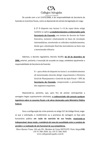 Olavo Barreto Viana, 104 sala 501, Moinhos de Vento 90570-070
+55 51 3061.5656 fax +55 51 3061.5655
www.callegariadvogados.com.br
Porto Alegre/R4S8
De acordo com a Lei 13.072/2006, é de responsabilidade da Secretaria da
Fazenda os incentivos fiscais, como se depreende de extrato da legislação em voga:
§ 2º O disposto nos incisos I e II do caput deste artigo
também se aplica a estabelecimentos credenciados pela
Secretaria da Fazenda, nos termos de decreto do Poder
Executivo, inclusive relativamente às fases de circulação
intermediárias, envolvendo os referidos estabelecimentos,
desde que a destinação final das mercadorias ou bens seja
a mencionada refinaria.
Ademais, o decreto regulatório, Decreto 30.093, de 28 de dezembro de
2006, anterior, portanto, à assunção do acusado ao cargo, estabelece igualmente a
responsabilidade da Secretaria da Fazenda:
II --- para efeito do disposto no inciso I, os estabelecimentos
ali mencionados deverão dirigir requerimento à Diretoria
Geral de Planejamento e Controle da Ação Fiscal --- DPC da
Secretaria da Fazenda, comprovando o preenchimento
dos seguintes requisitos:
Depreende---se, portanto, que, para fins de prestar contrapartida a
vantagens ilegais supostamente solicitadas, o codenunciado não possuía qualquer
ingerência sobre os assuntos fiscais e de obras destacados pelo Ministério Público
Federal.
Para a configuração do crime previsto no artigo 317 do Código Penal, exige---
se que a solicitação, o recebimento ou a promessa de vantagem se faça pelo
funcionário público em razão do exercício de sua função, mostrando---se
indispensável, desse modo, a existência de nexo de causalidade entre a conduta do
servidor e a realização de ato funcional de sua competência.
 