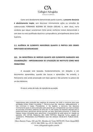 Olavo Barreto Viana, 104 sala 501, Moinhos de Vento 90570-070
+55 51 3061.5656 fax +55 51 3061.5655
www.callegariadvogados.com.br
Porto Alegre/RS5
Como será devidamente demonstrado ponto---a---ponto, a presente denúncia
é absolutamente inepta, sem descrever minimamente ações ou omissões do
codenunciado FERNANDO BEZERRA DE SOUZA COELHO, e, além disso, narra
condutas que sequer caracterizam ilícito penal, conforme restará demonstrado e
com base na mais qualificada doutrina e jurisprudência, principalmente dessa Corte
Suprema.
2.2. AUSÊNCIA DE ELEMENTO INDICIÁRIOS QUANTO À PRÁTICA DOS CRIMES
IMPUTADOS AO DENUNCIADO
2.2.1. DA INEXISTÊNCIA DE INDÍCIOS QUANTO AOS ELEMENTOS NARRADOS NAS
COLABORAÇÕES – IMPOSSIBILIDADE DE UTILIZAÇÃO DO INSTITUTO COMO MEIO
PROBATÓRIO
A acusação está baseada, fundamentalmente, em delações e em
documentos apreendidos, quando das buscas e apreensões. No entanto, o
Peticionário está sendo processado com base apenas e tão---somente na palavra de
um dos delatores.
O caso é, antes de tudo, de rejeição da acusação.
responsáveis pela condução dos negócios da empresa, de modo a concorrer para suas
atividades ilícitas. Ordem concedida. 1. Denúncia que não descreve adequadamente o
fato criminoso é inepta. Precedentes. 2. Na espécie, a denúncia não descreve
minimamente quais os atos praticados pelo paciente que, extrapolando sua mera condição
de acionista minoritário (detentor de cerca de 1% das ações) de empresa utilizada para a
prática de ilícitos, permitiriam afirmar que ele, em tese, para tanto concorreu. 3. Ordem de
habeas corpus concedida para determinar o trancamento da ação penal em relação ao
paciente. (HC 127195, Relator(a): Min. DIAS TOFFOLI, Segunda Turma, julgado em
12/05/2015, PROCESSO ELETRÔNICO DJe-109 DIVULG 08-06-2015 PUBLIC 09-06-
2015)
 