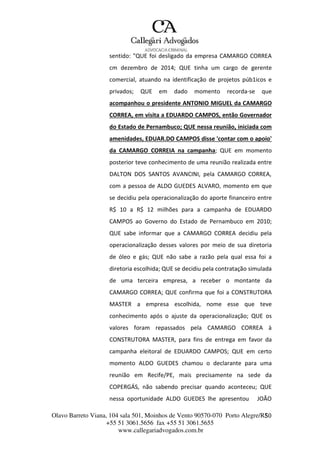 Olavo Barreto Viana, 104 sala 501, Moinhos de Vento 90570-070
+55 51 3061.5656 fax +55 51 3061.5655
www.callegariadvogados.com.br
Porto Alegre/R5S0
sentido: "QUE foi desligado da empresa CAMARGO CORREA
cm dezembro de 2014; QUE tinha um cargo de gerente
comercial, atuando na identificação de projetos púb1icos e
privados; QUE em dado momento recorda---se que
acompanhou o presidente ANTONIO MIGUEL da CAMARGO
CORREA, em visita a EDUARDO CAMPOS, então Governador
do Estado de Pernambuco; QUE nessa reunião, iniciada com
amenidades, EDUAR.DO CAMPOS disse 'contar com o apoio'
da CAMARGO CORREIA na campanha; QUE em momento
posterior teve conhecimento de uma reunião realizada entre
DALTON DOS SANTOS AVANCINI, pela CAMARGO CORREA,
com a pessoa de ALDO GUEDES ALVARO, momento em que
se decidiu pela operacionalização do aporte financeiro entre
R$ 10 a R$ 12 milhões para a campanha de EDUARDO
CAMPOS ao Governo do Estado de Pernambuco em 2010;
QUE sabe informar que a CAMARGO CORREA decidiu pela
operacionalização desses valores por meio de sua diretoria
de óleo e gás; QUE não sabe a razão pela qual essa foi a
diretoria escolhida; QUE se decidiu pela contratação simulada
de uma terceira empresa, a receber o montante da
CAMARGO CORREA; QUE confirma que foi a CONSTRUTORA
MASTER a empresa escolhida, nome esse que teve
conhecimento após o ajuste da operacionalização; QUE os
valores foram repassados pela CAMARGO CORREA à
CONSTRUTORA MASTER, para fins de entrega em favor da
campanha eleitoral de EDUARDO CAMPOS; QUE em certo
momento ALDO GUEDES chamou o declarante para uma
reunião em Recife/PE, mais precisamente na sede da
COPERGÁS, não sabendo precisar quando aconteceu; QUE
nessa oportunidade ALDO GUEDES lhe apresentou JOÃO
 