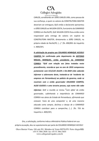Olavo Barreto Viana, 104 sala 501, Moinhos de Vento 90570-070
+55 51 3061.5656 fax +55 51 3061.5655
www.callegariadvogados.com.br
Porto Alegre/R5S1
CARLOS, acreditando ser JOÃO CARLOS LIRA, como pessoa de
sua confiança, a quem os valores da CONSTRUTORA MASTER
deveriam ser entregues; QUE então o declarante apresentou
o JOÃO CARLOS ao WILSON COSTA, funcionário da CAMARGO
CORREA em Recife/PE; QUE WILSON COSTA ficou então como
responsável pela entrega de valores cm espécie da
CONSTRUTORA MASTER, diretamente a JOÃO CARLOS, na
própria cidade de Recife/PE; (...)." (fls. 890/891 do Inquérito
n. 4005/DF).
A solicitação de propina por EDUARDO HENRIQUE ACCIOLY
CAMPOS foi confirmada pelo depoimento de ANTONIO
MIGUEL MARQUES, então presidente da CAMARGO
CORREA: "QUE com relação aos fatos tratados neste
procedimento, recorda---se que no ano de 2010 compareceu
juntamente com EJ1/LJO AULER e GIL.MAR (não sabendo
informar o sobrenome deste, tratando---se de 'residente da
empresa em Pernambuco) ao palácio do governo, onde se
reuniram com o então governador EDUARDO CAMPOS,
ALDO GUEDES e uma terceira pessoa, cujo nome não sabe
informar; QUE a reunião se iniciou 1com afala' do então
governador, sublinhando a importância da CAMARGO
CORREA nas obras do Estado de Pernambuco, afirmando que
estavam ‘meio de uma campanha' e, de uma maneira
educada como sempre, declinou o desejo de a CAMARGO
CORREA contribuir para a campar1ha; [...]. {fls. 793 do
Inquérito n. 4005/DF}.
Ora, a solicitação, conforme indica o Ministério Público Federal em sua
própria acusação, deu---se supostamente por parte de EDUARDO HENRIQUE ACCIOLY
 