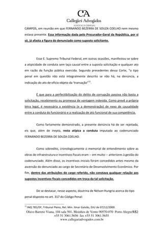 Olavo Barreto Viana, 104 sala 501, Moinhos de Vento 90570-070
+55 51 3061.5656 fax +55 51 3061.5655
www.callegariadvogados.com.br
Porto Alegre/R5S2
CAMPOS, em reunião em que FERNANDO BEZERRA DE SOUZA COELHO nem mesmo
estava presente. Essa informação dada pelo Procurador---Geral da República, por si
só, já afasta a figura do denunciado como suposto solicitante.
Esse E. Supremo Tribunal Federal, em outras ocasiões, manifestou---se sobre
a atipicidade de conduta sem laço causal entre a suposta solicitação e qualquer ato
em razão da função pública exercida. Segundo precedentes dessa Corte, “o tipo
penal em questão não está integralmente descrito se não há, na denúncia, a
indicação do ato de ofício objeto da ‘transação”11
.
É que para a perfectibilização do delito de corrupção passiva não basta a
solicitação, recebimento ou promessa de vantagem indevida. Como prevê a própria
letra legal, é necessária a existência (e a demonstração) de nexo de causalidade
entre a conduta do funcionário e a realização de ato funcional de sua competência.
Como fartamente demonstrado, a presente denúncia há de ser rejeitada,
eis que, além de inepta, resta atípica a conduta imputada ao codenunciado
FERNANDO BEZERRA DE SOUZA COELHO.
Como sobredito, cronologicamente o memorial de entendimento sobre as
obras de infraestrutura e incentivos fiscais eram --- em muito --- anteriores à gestão do
codenunciado. Além disso, os incentivos iniciais foram concedidos antes mesmo da
ascensão do denunciado ao cargo de Secretário de Desenvolvimento Econômico. Por
fim, dentro das atribuições do cargo referido, não constava qualquer relação aos
supostos incentivos fiscais concedidos em troca da tal solicitação.
De se destacar, nesse aspecto, doutrina de Nelson Hungria acerca do tipo
penal disposto no art. 317 do Código Penal:
11
INQ 785/DF, Tribunal Pleno, Rel. Min. Ilmar Galvão, DJU de 07/12/2000.
 