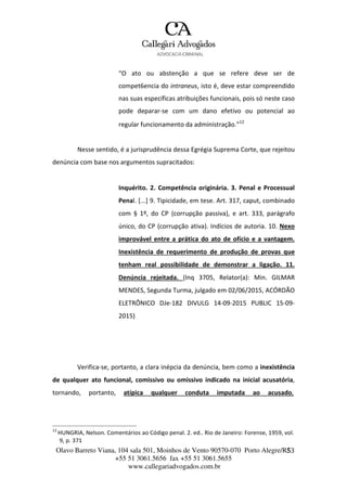 Olavo Barreto Viana, 104 sala 501, Moinhos de Vento 90570-070
+55 51 3061.5656 fax +55 51 3061.5655
www.callegariadvogados.com.br
Porto Alegre/R5S3
“O ato ou abstenção a que se refere deve ser de
compet6encia do intraneus, isto é, deve estar compreendido
nas suas específicas atribuições funcionais, pois só neste caso
pode deparar---se com um dano efetivo ou potencial ao
regular funcionamento da administração.”12
Nesse sentido, é a jurisprudência dessa Egrégia Suprema Corte, que rejeitou
denúncia com base nos argumentos supracitados:
Inquérito. 2. Competência originária. 3. Penal e Processual
Penal. [...] 9. Tipicidade, em tese. Art. 317, caput, combinado
com § 1º, do CP (corrupção passiva), e art. 333, parágrafo
único, do CP (corrupção ativa). Indícios de autoria. 10. Nexo
improvável entre a prática do ato de ofício e a vantagem.
Inexistência de requerimento de produção de provas que
tenham real possibilidade de demonstrar a ligação. 11.
Denúncia rejeitada. (Inq 3705, Relator(a): Min. GILMAR
MENDES, Segunda Turma, julgado em 02/06/2015, ACÓRDÃO
ELETRÔNICO DJe---182 DIVULG 14---09---2015 PUBLIC 15---09---
2015)
Verifica---se, portanto, a clara inépcia da denúncia, bem como a inexistência
de qualquer ato funcional, comissivo ou omissivo indicado na inicial acusatória,
tornando, portanto, atípica qualquer conduta imputada ao acusado,
12
HUNGRIA, Nelson. Comentários ao Código penal. 2. ed.. Rio de Janeiro: Forense, 1959, vol.
9, p. 371
 