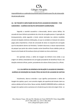Olavo Barreto Viana, 104 sala 501, Moinhos de Vento 90570-070
+55 51 3061.5656 fax +55 51 3061.5655
www.callegariadvogados.com.br
Porto Alegre/R5S4
impossibilitando---se a admissão da presente peça acusatória para fins de instauração
da persecução penal.
3.3. NO TOCANTE À IMPUTAÇÃO DO DELITO DE LAVAGEM DE DINHEIRO – TESE
SUBSIDIÁRIA – AUSÊNCIA DO DELITO ANTECEDENTE (CORRUPÇÃO)
Segundo a exordial acusatória o denunciado, dentre outros delitos, foi
acusado de lavar dinheiro procedente do crime de corrupção passiva. A operação de
branqueamento, ainda segundo a inicial, estaria lastreada nos valores recebidos
através de doações eleitorais disfarçadas, eis que na verdade se tratavam de valores
pagos pelas empreiteiras a título de concessão de obras no esquema de corrupção
que foi descoberto dentro da Petrobrás. Também descreveu o douto representante
do parquet que parte dos valores lavados seriam benefícios fiscais obtidos junto ao
Governo do Estado de Pernambuco (tema já tratado nos itens anteriores).
Em apertada síntese, o delito de lavagem de dinheiro teria então a sua
origem em delitos antecedentes de corrupção procedente de benefícios fiscais e de
doações eleitorais oficiais, porém, procedentes de valores ilícitos (caixa 2) e, oficiais.
3.3.1 DA INÉPCIA DA DENÚNCIA EM RELAÇÃO À LAVAGEM DE DINHEIRO –
AUSÊNCIA DE DESCRIÇÃO DA FIGURA TÍPICA DO DELITO DE LAVAGEM DE CAPITAIS
Inicialmente, deve---se entender o que significa precisamente o delito de
lavagem de capitais, que é, num conceito singelo, dar aparência de licitude a bens ou
valores obtidos de forma ilícita. Nesse sentido, BLANCO CORDEIRO define o delito de
lavagem de capitais como o processo em virtude do qual os bens de origem ilícita se
 