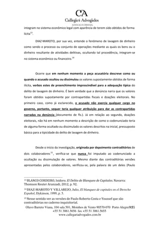 Olavo Barreto Viana, 104 sala 501, Moinhos de Vento 90570-070
+55 51 3061.5656 fax +55 51 3061.5655
www.callegariadvogados.com.br
Porto Alegre/R5S5
integram no sistema econômico legal com aparência de terem sido obtidos de forma
lícita13
.
DIAZ---MAROTO, por sua vez, entende o fenômeno de lavagem de dinheiro
como sendo o processo ou conjunto de operações mediante as quais os bens ou o
dinheiro resultante de atividades delitivas, ocultando tal procedência, integram---se
no sistema econômico ou financeiro.14
Ocorre que em nenhum momento a peça acusatória descreve como ou
quando o acusado ocultou ou dissimulou os valores supostamente obtidos de forma
ilícita, verbos estes de preenchimento imprescindível para a adequação típica do
delito de lavagem de dinheiro. É bem verdade que a denúncia narra que os valores
foram obtidos supostamente por contrapartidas fiscais e doações eleitorais. No
primeiro caso, como já esclarecido, o acusado não exercia qualquer cargo no
governo, portanto, sequer teria qualquer atribuição para dar as contrapartidas
narradas na denúncia (documento de fls.). Já em relação ao segundo, doações
eleitorais, não há em nenhum momento a descrição de como o codenunciado teria
de alguma forma ocultado ou dissimulado os valores descritos na inicial, pressuposto
básico para a tipicidade do delito de lavagem de dinheiro.
Desde o início da investigação, originada por depoimento contraditórios de
dois colaboradores 15
, verifica---se que nunca foi imputado ao codenunciado a
ocultação ou dissimulação de valores. Mesmo diante das contraditórias versões
apresentadas pelos colaboradores, verificou---se, pela palavra de um deles (Paulo
13 BLANCO CORDEIRO, Isidoro. El Delito de Blanqueo de Capitales. Navarra:
Thomson Reuter Aranzadi, 2012, p. 92.
14 DIAZ-MAROTO Y VILLAREJO, Julio, El blanqueo de capitales en el Derecho
Español, Dykinson, 1999, p. 5.
15 Nesse sentido ver as versões de Paulo Roberto Costa e Youssef que são
contraditórias no caderno inquisitorial.
 