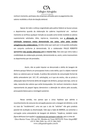 Olavo Barreto Viana, 104 sala 501, Moinhos de Vento 90570-070
+55 51 3061.5656 fax +55 51 3061.5655
www.callegariadvogados.com.br
Porto Alegre/R5S7
nenhum momento, participou das empresas utilizadas para os pagamentos dos
valores recebidos a título de doação eleitoral.
Apesar de todo o esforço engendrado pela polícia federal ao buscar provas
e depoimentos quando da elaboração do caderno inquisitorial em nenhum
momento se verificou qualquer menção ao acusado como tendo recebido os valores
supostamente solicitados. Aliás, reprise---se, novamente, que a afirmação de
solicitação tampouco restou demonstrada nos autos, salvo pelas versões
antagônicas dos colaboradores. Versões estas que caem por si só quando analisadas
em conjunto conforme já demonstrado. Só o colaborador PAULO ROBERTO
apresentou três versões diferentes para o mesmo fato, fato este que retira toda a
credibilidade da colaboração prestada, demonstrando---se, assim, como inverossímeis
os depoimentos por ele prestados.
Assim, não se pode imputar ao denunciado o delito de lavagem de
dinheiro porque faltaria um pressuposto ínsito a este delito, que é o objeto material
(bens ou valores) para ser lavado. A prática tão---somente da consumação formal do
delito antecedente (art. 317, CP, solicitação), se é que ela existiu, não se presta à
adequação típica formal do delito de lavagem de dinheiro, porque este tipo, como se
sabe, necessita dos valores que serão branqueados. Em nenhum momento o douto
representante do paquet logrou demonstrar a obtenção de valores pelo acusado,
pressuposto básico para a reciclagem posterior.
Nesse sentido, nos parece que a única hipótese que admite o
reconhecimento do concurso da corrupção passiva com a lavagem de dinheiro, se dá
no caso do “recebimento”, uma vez que o ato de “solicitar” não gera produto
passível de ocultação ou dissimulação. Vale aqui a lição de BARROS, ao comentar a
corrupção como antecedente de lavagem de dinheiro: “Impõe---se, também nesta
figura delituosa (corrupção) o recebimento da vantagem indevida, pois o crime de
 