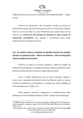 Olavo Barreto Viana, 104 sala 501, Moinhos de Vento 90570-070
+55 51 3061.5656 fax +55 51 3061.5655
www.callegariadvogados.com.br
Porto Alegre/R5S8
lavagem somente se consuma com a ocultação ou dissimulação do capital” 16
(grifos
nossos).
Conforme já mencionamos, não há qualquer menção na denúncia ao
recebimento de valores por parte do acusado. Os valores, se é que foram recebidos,
foram---no na conta do PSB, mas nunca diretamente pelo acusado. Mais uma vez
insistimos que somente há uma descrição da solicitação de valores calcada em
colaborações contraditórias, que, segundo o entendimento dessa Corte,
isoladamente não se prestam como prova.
3.3.2. DA SUPOSTO CRIME DE LAVAGEM DE DINHEIRO ATRAVÉS DAS DOAÇÕES
OBTIDAS DA QUEIROZ GALVÃO – INÉPCIA DA DENÚNCIA – NÃO HÁ ADEQUAÇÃO
TÍPICA DA CONDUTA DO ACUSADO
Conforme se verifica na narrativa acusatória, o delito de lavagem de
dinheiro teria ocorrido após a solicitação de propinas a diversas empreiteiras. Nesse
primeiro momento analisa---se os fatos em relação à Queiroz Galvão.
Assim, o método utilizado para lavar os valores solicitados, segundo a
inicial, seria a interposição do Diretório Nacional do PSB para receber os recursos
oriundos da empreiteira, caracterizando---se a ocultação dos valores recebidos de
forma ilícita (denúncia, fl. 1688, v. 07).
Ainda, segundo a denúncia, “o pagamento e o recebimento das verbas
indevidas sob a forma de doações eleitorais “oficiais”, inclusive com a interposição
16
BARROS, Marco Antônio de. Lavagem de Capitais e Obrigações Civis Correlatas.
Com comentários, artigo por artigo, à Lei 9.613/98. São Paulo, Revista dos Tribunais,
2007. p. 103.
 