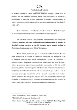 Olavo Barreto Viana, 104 sala 501, Moinhos de Vento 90570-070
+55 51 3061.5656 fax +55 51 3061.5655
www.callegariadvogados.com.br
Porto Alegre/R5S9
do diretório nacional do partido beneficiário, objetivou disfarçar o caráter ilícito do
dinheiro, em que o eleitoral foi usado apenas como instrumento de ocultação e
dissimulação da natureza, origem, disposição, localização e movimentação de
valores provenientes de infração penal, no caso, a corrupção passiva” (denúncia, fl.
1691, v. 07).
Essa, em síntese, é a narrativa que imputa ao acusado o delito de lavagem
de dinheiro de solicitação de valores supostamente oriundos de propina.
De toda essa narrativa construída pelo nobre representante do parquet
indaga---se: onde está descrita a participação do acusado do delito de lavagem de
dinheiro? Em qual momento a exordial descreveu que o acusado ocultou ou
dissimulou valores supostamente ilícitos? Em nenhum!
Nesse sentido, necessário que se analisem os verbos nucleares do tipo
penal inserto na Lei de Lavagem de capitais. De acordo com isso, o artigo 1º, da Lei
nº 9.613/98, menciona dois verbos fundamentais: “ocultar” e “dissimular” a
natureza, origem, localização, movimento ou propriedade dos bens, direitos e
valores provenientes dos crimes antecedentes enumerados na lei. No sentido
gramatical, o termo “ocultar” significa “não deixar ver”, “encobrir”, “esconder”, ou,
também “esconder fraudulentamente”.17
A doutrina assinala que ocultar é o fato de
esconder, tornar algo inacessível a outras pessoas,18
o que não muda muito o
sentido gramatical. Por conseguinte, o que se busca com o verbo é evitar a ocultação
da origem, localização, disposição, movimento ou propriedade dos bens, direitos ou
valores que provêm dos crimes precedentes previstos pelo legislador.
17 Novo Dicionário da Língua Portuguesa, 1975, p. 999.
18 TIGRE MAIA, Lavagem de dinheiro, p. 66.
 