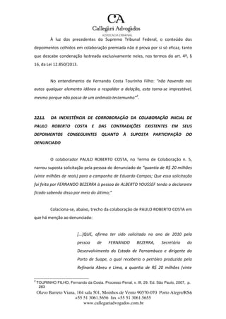 Olavo Barreto Viana, 104 sala 501, Moinhos de Vento 90570-070
+55 51 3061.5656 fax +55 51 3061.5655
www.callegariadvogados.com.br
Porto Alegre/RS6
À luz dos precedentes do Supremo Tribunal Federal, o conteúdo dos
depoimentos colhidos em colaboração premiada não é prova por si só eficaz, tanto
que descabe condenação lastreada exclusivamente neles, nos termos do art. 4º, §
16, da Lei 12.850/2013.
No entendimento de Fernando Costa Tourinho Filho: “não havendo nos
autos qualquer elemento idôneo a respaldar a delação, esta torna---se imprestável,
mesmo porque não passa de um anômalo testemunho”2
.
2.2.1.1. DA INEXISTÊNCIA DE CORROBORAÇÃO DA COLABORAÇÃO INICIAL DE
PAULO ROBERTO COSTA E DAS CONTRADIÇÕES EXISTENTES EM SEUS
DEPOIMENTOS CONSEGUINTES QUANTO À SUPOSTA PARTICIPAÇÃO DO
DENUNCIADO
O colaborador PAULO ROBERTO COSTA, no Termo de Colaboração n. 5,
narrou suposta solicitação pela pessoa do denunciado de “quantia de R$ 20 milhões
(vinte milhões de reais) para a campanha de Eduardo Campos; Que essa solicitação
foi feita por FERNANDO BEZERRA à pessoa de ALBERTO YOUSSEF tendo o declarante
ficado sabendo disso por meio do último;”
Colaciona---se, abaixo, trecho da colaboração de PAULO ROBERTO COSTA em
que há menção ao denunciado:
[...]QUE, afirma ter sido solicitado no ano de 2010 pela
pessoa de FERNANDO BEZERRA, Secretário do
Desenvolvimento do Estado de Pernambuco e dirigente do
Porto de Suape, o qual receberia o petróleo produzido pela
Refinaria Abreu e Lima, a quantia de R$ 20 milhões (vinte
2
TOURINHO FILHO, Fernando da Costa. Processo Penal, v. III, 29. Ed. São Paulo, 2007, p.
283
 