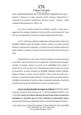 Olavo Barreto Viana, 104 sala 501, Moinhos de Vento 90570-070
+55 51 3061.5656 fax +55 51 3061.5655
www.callegariadvogados.com.br
Porto Alegre/R6S1
LTDA., a EMPREITEIRA RIGIDEZ LTDA e a RCI SOFTWARE E HARDWARE LTDA. Ainda,
segundo a denúncia, os dados bancários dessas empresas demonstraram o
recebimento de inúmeras transferências bancárias da OAS, conforme tabela
anexada ilustrativa (denúncia, fl. 1693, v. 07).
Esse seria o método utilizado por YOUSSEF, segundo a inicial, para o
pagamento das vantagens indevidas em nome da OAS na administração do “caixa
dois” que seria destinado ao acusado e ao então candidato Eduardo Campos.
Por fim, a OAS teria realizado os pagamentos solicitados pelo acusado e por
EDUARDO CAMPOS através de doações eleitorais “oficiais” ao Partido Socialista
Brasileiro, posteriormente repassadas, e à própria conta de campanha eleitoral do
então candidato à reeleição ao cargo de Governador do Estado de Pernambuco em
2010.
Especificamente, no que tange ao delito de lavagem de dinheiro imputado
ao acusado, a denúncia descreve que “o pagamento e recebimento das vantagens
indevidas de doações eleitorais, no total de R$ 2.800.000,00 (dois milhões e
oitocentos mil reais), inclusive com a interposição do diretório nacional do partido
do beneficiário, na época presidido por EDUARDO HENRIQUE ACCIOLY CAMPOS,
objetivou disfarçar o caráter ilícito do dinheiro”. Assim, ainda de acordo com a
denúncia, “o sistema de “doações eleitorais” foi usado apenas como instrumento de
ocultação e dissimulação da natureza, origem, disposição, localização e movimento
de valores provenientes de infração penal, no caso a corrupção passiva.
Essa é a narrativa do delito de lavagem de dinheiro! O Ministério Público
transcreve, na parte final da narrativa, o art. 1º., da Lei de Lavagem de Dinheiro (Lei
n. 9.613/98), porém, em nenhum momento descreve de que modo o acusado teria
participado ou concorrido para tal crime ocultando ou dissimulando valores,
pressuposto necessário para adequação típica da à conduta de lavagem de capitais.
 