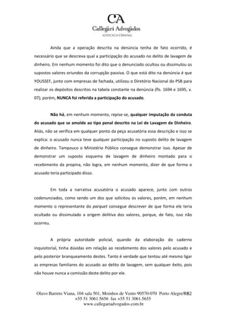 Olavo Barreto Viana, 104 sala 501, Moinhos de Vento 90570-070
+55 51 3061.5656 fax +55 51 3061.5655
www.callegariadvogados.com.br
Porto Alegre/R6S2
Ainda que a operação descrita na denúncia tenha de fato ocorrido, é
necessário que se descreva qual a participação do acusado no delito de lavagem de
dinheiro. Em nenhum momento foi dito que o denunciado ocultou ou dissimulou os
supostos valores oriundos da corrupção passiva. O que está dito na denúncia é que
YOUSSEF, junto com empresas de fachada, utilizou o Diretório Nacional do PSB para
realizar os depósitos descritos na tabela constante na denúncia (fls. 1694 e 1695, v.
07), porém, NUNCA foi referida a participação do acusado.
Não há, em nenhum momento, repise---se, qualquer imputação da conduta
do acusado que se amolde ao tipo penal descrito na Lei de Lavagem de Dinheiro.
Aliás, não se verifica em qualquer ponto da peça acusatória essa descrição e isso se
explica: o acusado nunca teve qualquer participação no suposto delito de lavagem
de dinheiro. Tampouco o Ministério Público consegue demonstrar isso. Apesar de
demonstrar um suposto esquema de lavagem de dinheiro montado para o
recebimento da propina, não logra, em nenhum momento, dizer de que forma o
acusado teria participado disso.
Em toda a narrativa acusatória o acusado aparece, junto com outros
codenunciados, como sendo um dos que solicitou os valores, porém, em nenhum
momento o representante do parquet consegue descrever de que forma ele teria
ocultado ou dissimulado a origem delitiva dos valores, porque, de fato, isso não
ocorreu.
A própria autoridade policial, quando da elaboração do caderno
inquisitorial, tinha dúvidas em relação ao recebimento dos valores pelo acusado e
pelo posterior branqueamento destes. Tanto é verdade que tentou até mesmo ligar
as empresas familiares do acusado ao delito de lavagem, sem qualquer êxito, pois
não houve nunca a comissão deste delito por ele.
 