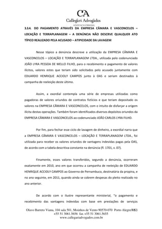 Olavo Barreto Viana, 104 sala 501, Moinhos de Vento 90570-070
+55 51 3061.5656 fax +55 51 3061.5655
www.callegariadvogados.com.br
Porto Alegre/R6S3
3.3.4. DO PAGAMENTO ATRAVÉS DA EMPRESA CÂMARA E VASCONCELOS –
LOCAÇÃO E TERRAPLANAGEM – A DENÚNCIA NÃO DESCRVE QUALQUER ATO
TÍPICO REALIZADO PELA ACUSADO – ATIPICIDADE DA LAVAGEM
Nesse tópico a denúncia descreve a utilização da EMPRESA CÂMARA E
VASCONCELOS – LOCAÇÃO E TERRAPLANAGEM LTDA., utilizada pelo codenunciado
JOÃO LYRA PESSOA DE MELLO FILHO, para o recebimento e pagamento de valores
ilícitos, valores estes que teriam sido solicitados pelo acusado juntamente com
EDUARDO HENRIQUE ACCIOLY CAMPOS junto à OAS e seriam destinados à
campanha de reeleição deste último.
Assim, a exordial contempla uma série de empresas utilizadas como
pagadoras de valores oriundos de contratos fictícios e que teriam depositado os
valores na EMPRESA CÂMARA E VASCONCELOS, com o intuito de disfarçar a origem
ilícita destas operações. Também foram identificados diversos depósitos oriundos da
EMPRESA CÂMARA E VASCONCELOS ao codenunciado JOÃO CARLOS LYRA FILHO.
Por fim, para fechar esse ciclo de lavagem de dinheiro, a exordial narra que
a EMPRESA CÂMARA E VASCONCELOS – LOCAÇÃO E TERRAPLANAGEM LTDA., foi
utilizada para receber os valores oriundos de vantagens indevidas pagas pela OAS,
de acordo com a tabela descritiva constante na denúncia (fl. 1701, v. 07).
Finamente, esses valores transferidos, segundo a denúncia, ocorreram
exatamente em 2010, ano em que ocorreu a campanha de reeleição de EDUARDO
HENRIQUE ACCIOLY CAMPOS ao Governo de Pernambuco, destinatária da propina, e
no ano seguinte, em 2011, quando ainda se cobrem despesas do pleito realizado no
ano anterior.
De acordo com o ilustre representante ministerial, “o pagamento e
recebimento das vantagens indevidas com base em prestações de serviços
 
