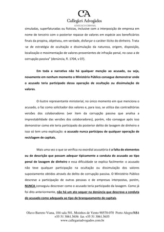 Olavo Barreto Viana, 104 sala 501, Moinhos de Vento 90570-070
+55 51 3061.5656 fax +55 51 3061.5655
www.callegariadvogados.com.br
Porto Alegre/R6S4
simuladas, superfaturadas ou fictícias, inclusive com a interposição de empresa em
nome de terceiro com o posterior repasse de valores em espécie aos beneficiários
finais da propina, objetivou, em verdade, disfarçar o caráter ilícito do dinheiro. Trata-
--se de estratégia de ocultação e dissimulação da natureza, origem, disposição,
localização e movimentação de valores provenientes de infração penal, no caso a de
corrupção passiva” (denúncia, fl. 1704, v 07).
Em toda a narrativa não há qualquer menção ao acusado, ou seja,
novamente em nenhum momento o Ministério Público consegue demonstrar onde
o acusado teria participado dessa operação de ocultação ou dissimulação de
valores.
O ilustre representante ministerial, no único momento em que menciona o
acusado, o faz como solicitador dos valores e, para isso, se utiliza das contraditórias
versões dos colaboradores (ver item da corrupção passiva que analisa a
imprestabilidade das versões dos colaboradores), porém, não consegue após isso
demonstrar como ele teria participado do posterior delito de lavagem de dinheiro e
isso só tem uma explicação: o acusado nunca participou de qualquer operação de
reciclagem de capitais.
Mais uma vez o que se verifica na exordial acusatória é a falta de elementos
ou de descrição que possam adequar tipicamente a conduta do acusado ao tipo
penal de lavagem de dinheiro e essa dificuldade se explica facilmente: o acusado
não teve qualquer participação na ocultação ou dissimulação dos valores
supostamente obtidos através do delito de corrupção passiva. O Ministério Público
descreve a participação de outras pessoas e de empresas interpostas, porém,
NUNCA conseguiu descrever como o acusado teria participado da lavagem. Como já
foi dito anteriormente, não há um ato sequer na denúncia que descreva a conduta
do acusado como adequada ao tipo de branqueamento de capitais.
 