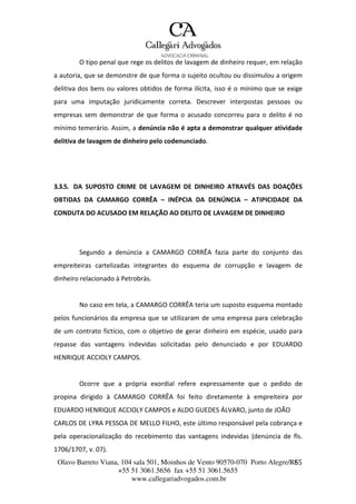 Olavo Barreto Viana, 104 sala 501, Moinhos de Vento 90570-070
+55 51 3061.5656 fax +55 51 3061.5655
www.callegariadvogados.com.br
Porto Alegre/R6S5
O tipo penal que rege os delitos de lavagem de dinheiro requer, em relação
a autoria, que se demonstre de que forma o sujeito ocultou ou dissimulou a origem
delitiva dos bens ou valores obtidos de forma ilícita, isso é o mínimo que se exige
para uma imputação juridicamente correta. Descrever interpostas pessoas ou
empresas sem demonstrar de que forma o acusado concorreu para o delito é no
mínimo temerário. Assim, a denúncia não é apta a demonstrar qualquer atividade
delitiva de lavagem de dinheiro pelo codenunciado.
3.3.5. DA SUPOSTO CRIME DE LAVAGEM DE DINHEIRO ATRAVÉS DAS DOAÇÕES
OBTIDAS DA CAMARGO CORRÊA – INÉPCIA DA DENÚNCIA – ATIPICIDADE DA
CONDUTA DO ACUSADO EM RELAÇÃO AO DELITO DE LAVAGEM DE DINHEIRO
Segundo a denúncia a CAMARGO CORRÊA fazia parte do conjunto das
empreiteiras cartelizadas integrantes do esquema de corrupção e lavagem de
dinheiro relacionado à Petrobrás.
No caso em tela, a CAMARGO CORRÊA teria um suposto esquema montado
pelos funcionários da empresa que se utilizaram de uma empresa para celebração
de um contrato fictício, com o objetivo de gerar dinheiro em espécie, usado para
repasse das vantagens indevidas solicitadas pelo denunciado e por EDUARDO
HENRIQUE ACCIOLY CAMPOS.
Ocorre que a própria exordial refere expressamente que o pedido de
propina dirigido à CAMARGO CORRÊA foi feito diretamente à empreiteira por
EDUARDO HENRIQUE ACCIOLY CAMPOS e ALDO GUEDES ÁLVARO, junto de JOÃO
CARLOS DE LYRA PESSOA DE MELLO FILHO, este último responsável pela cobrança e
pela operacionalização do recebimento das vantagens indevidas (denúncia de fls.
1706/1707, v. 07).
 