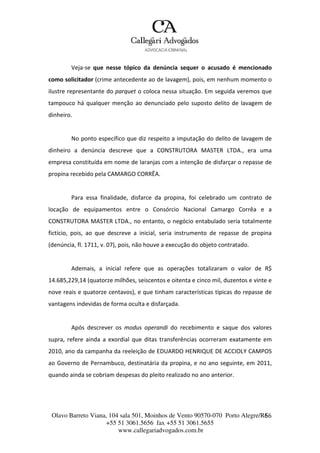 Olavo Barreto Viana, 104 sala 501, Moinhos de Vento 90570-070
+55 51 3061.5656 fax +55 51 3061.5655
www.callegariadvogados.com.br
Porto Alegre/R6S6
Veja---se que nesse tópico da denúncia sequer o acusado é mencionado
como solicitador (crime antecedente ao de lavagem), pois, em nenhum momento o
ilustre representante do parquet o coloca nessa situação. Em seguida veremos que
tampouco há qualquer menção ao denunciado pelo suposto delito de lavagem de
dinheiro.
No ponto específico que diz respeito a imputação do delito de lavagem de
dinheiro a denúncia descreve que a CONSTRUTORA MASTER LTDA., era uma
empresa constituída em nome de laranjas com a intenção de disfarçar o repasse de
propina recebido pela CAMARGO CORRÊA.
Para essa finalidade, disfarce da propina, foi celebrado um contrato de
locação de equipamentos entre o Consórcio Nacional Camargo Corrêa e a
CONSTRUTORA MASTER LTDA., no entanto, o negócio entabulado seria totalmente
fictício, pois, ao que descreve a inicial, seria instrumento de repasse de propina
(denúncia, fl. 1711, v. 07), pois, não houve a execução do objeto contratado.
Ademais, a inicial refere que as operações totalizaram o valor de R$
14.685,229,14 (quatorze milhões, seiscentos e oitenta e cinco mil, duzentos e vinte e
nove reais e quatorze centavos), e que tinham características típicas do repasse de
vantagens indevidas de forma oculta e disfarçada.
Após descrever os modus operandi do recebimento e saque dos valores
supra, refere ainda a exordial que ditas transferências ocorreram exatamente em
2010, ano da campanha da reeleição de EDUARDO HENRIQUE DE ACCIOLY CAMPOS
ao Governo de Pernambuco, destinatária da propina, e no ano seguinte, em 2011,
quando ainda se cobriam despesas do pleito realizado no ano anterior.
 