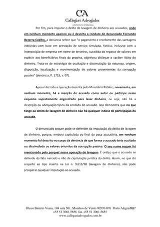 Olavo Barreto Viana, 104 sala 501, Moinhos de Vento 90570-070
+55 51 3061.5656 fax +55 51 3061.5655
www.callegariadvogados.com.br
Porto Alegre/R6S7
Por fim, para imputar o delito de lavagem de dinheiro aos acusados, onde
em nenhum momento aparece ou é descrita a conduta do denunciado Fernando
Bezerra Coelho, a denúncia refere que “o pagamento e recebimento das vantagens
indevidas com base em prestação de serviço simulada, fictícia, inclusive com a
interposição de empresa em nome de terceiros, sucedida do repasse de valores em
espécie aos beneficiários finais da propina, objetivou disfarçar o caráter ilícito do
dinheiro. Trata---se de estratégia de ocultação e dissimulação da natureza, origem,
disposição, localização e movimentação de valores provenientes da corrupção
passiva” (denúncia, fl. 1715, v. 07).
Apesar de toda a operação descrita pelo Ministério Público, novamente, em
nenhum momento, há a menção do acusado como autor ou partícipe nesse
esquema supostamente engendrado para lavar dinheiro, ou seja, não há a
descrição ou adequação típica da conduta do acusado. Isso demonstra que no que
tange ao delito de lavagem de dinheiro não há qualquer indício de participação do
acusado.
O denunciado sequer pode se defender da imputação do delito de lavagem
de dinheiro, porque, embora capitulada ao final da peça acusatória, em nenhum
momento foi descrito no corpo da denúncia de que forma o acusado teria ocultado
ou dissimulado os valores oriundos da corrupção passiva. O seu nome sequer foi
mencionado pelo parquet nessa operação de lavagem. É cediço que o acusado se
defende do fato narrado e não da capitulação jurídica do delito. Assim, no que diz
respeito ao tipo inserto na Lei n. 9.613/98 (lavagem de dinheiro), não pode
prosperar qualquer imputação ao acusado.
 