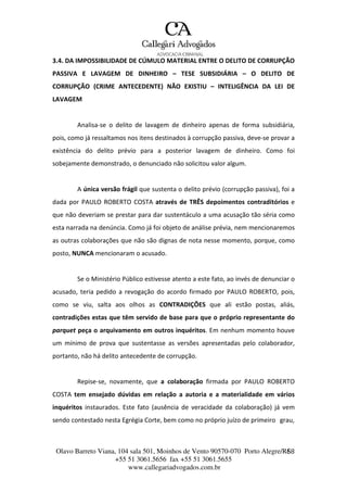 Olavo Barreto Viana, 104 sala 501, Moinhos de Vento 90570-070
+55 51 3061.5656 fax +55 51 3061.5655
www.callegariadvogados.com.br
Porto Alegre/R6S8
3.4. DA IMPOSSIBILIDADE DE CÚMULO MATERIAL ENTRE O DELITO DE CORRUPÇÃO
PASSIVA E LAVAGEM DE DINHEIRO – TESE SUBSIDIÁRIA – O DELITO DE
CORRUPÇÃO (CRIME ANTECEDENTE) NÃO EXISTIU – INTELIGÊNCIA DA LEI DE
LAVAGEM
Analisa---se o delito de lavagem de dinheiro apenas de forma subsidiária,
pois, como já ressaltamos nos itens destinados à corrupção passiva, deve---se provar a
existência do delito prévio para a posterior lavagem de dinheiro. Como foi
sobejamente demonstrado, o denunciado não solicitou valor algum.
A única versão frágil que sustenta o delito prévio (corrupção passiva), foi a
dada por PAULO ROBERTO COSTA através de TRÊS depoimentos contraditórios e
que não deveriam se prestar para dar sustentáculo a uma acusação tão séria como
esta narrada na denúncia. Como já foi objeto de análise prévia, nem mencionaremos
as outras colaborações que não são dignas de nota nesse momento, porque, como
posto, NUNCA mencionaram o acusado.
Se o Ministério Público estivesse atento a este fato, ao invés de denunciar o
acusado, teria pedido a revogação do acordo firmado por PAULO ROBERTO, pois,
como se viu, salta aos olhos as CONTRADIÇÕES que ali estão postas, aliás,
contradições estas que têm servido de base para que o próprio representante do
parquet peça o arquivamento em outros inquéritos. Em nenhum momento houve
um mínimo de prova que sustentasse as versões apresentadas pelo colaborador,
portanto, não há delito antecedente de corrupção.
Repise---se, novamente, que a colaboração firmada por PAULO ROBERTO
COSTA tem ensejado dúvidas em relação a autoria e a materialidade em vários
inquéritos instaurados. Este fato (ausência de veracidade da colaboração) já vem
sendo contestado nesta Egrégia Corte, bem como no próprio juízo de primeiro grau,
 