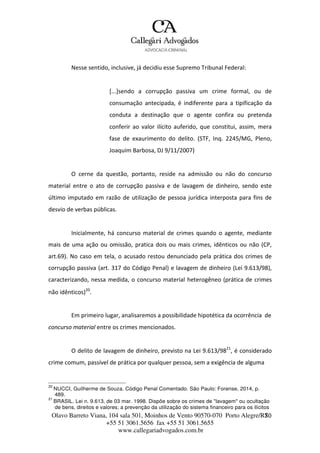 Olavo Barreto Viana, 104 sala 501, Moinhos de Vento 90570-070
+55 51 3061.5656 fax +55 51 3061.5655
www.callegariadvogados.com.br
Porto Alegre/R7S0
Nesse sentido, inclusive, já decidiu esse Supremo Tribunal Federal:
[...]sendo a corrupção passiva um crime formal, ou de
consumação antecipada, é indiferente para a tipificação da
conduta a destinação que o agente confira ou pretenda
conferir ao valor ilícito auferido, que constitui, assim, mera
fase de exaurimento do delito. (STF, Inq. 2245/MG, Pleno,
Joaquim Barbosa, DJ 9/11/2007)
O cerne da questão, portanto, reside na admissão ou não do concurso
material entre o ato de corrupção passiva e de lavagem de dinheiro, sendo este
último imputado em razão de utilização de pessoa jurídica interposta para fins de
desvio de verbas públicas.
Inicialmente, há concurso material de crimes quando o agente, mediante
mais de uma ação ou omissão, pratica dois ou mais crimes, idênticos ou não (CP,
art.69). No caso em tela, o acusado restou denunciado pela prática dos crimes de
corrupção passiva (art. 317 do Código Penal) e lavagem de dinheiro (Lei 9.613/98),
caracterizando, nessa medida, o concurso material heterogêneo (prática de crimes
não idênticos)20
.
Em primeiro lugar, analisaremos a possibilidade hipotética da ocorrência de
concurso material entre os crimes mencionados.
O delito de lavagem de dinheiro, previsto na Lei 9.613/9821
, é considerado
crime comum, passível de prática por qualquer pessoa, sem a exigência de alguma
20
NUCCI, Guilherme de Souza. Código Penal Comentado. São Paulo: Forense, 2014, p.
489.
21
BRASIL. Lei n. 9.613, de 03 mar. 1998. Dispõe sobre os crimes de "lavagem" ou ocultação
de bens, direitos e valores; a prevenção da utilização do sistema financeiro para os ilícitos
 