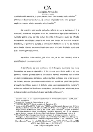 Olavo Barreto Viana, 104 sala 501, Moinhos de Vento 90570-070
+55 51 3061.5656 fax +55 51 3061.5655
www.callegariadvogados.com.br
Porto Alegre/R7S1
qualidade jurídica especial, já que o preceito inicia com uma expressão anônima22
(“Ocultar ou dissimular a natureza...”), sem que o legislador tenha feito qualquer
exigência expressa relativa ao sujeito ativo do delito.23
No tocante a este ponto particular, salienta---se que a autolavagem é, a
nosso ver, passível de punição no Brasil. Ao contrário das legislações alienígenas, o
legislador pátrio optou por não excluir do delito de lavagem o autor da infração
antecedente, permitindo a punição do autor dos delitos em concurso material.
Entretanto, ao permitir a punição, a lei brasileira também não o fez de maneira
generalizada, exigindo que sejam respeitados certos princípios de direito penal para
que a autolavagem seja punível.
Necessário se faz analisar, por outro lado, se no caso concreto, existe a
possibilidade de concurso material.
A identificação do bem jurídico na lei de lavagem, à primeira vista mera
formalidade ou questão dogmática, é de extrema importância prática, eis que
permitirá resolver questões como o concurso de normas, impedindo o bis in idem
em determinados casos. No tocante ao bem jurídico protegido pela lei de lavagem
de dinheiro, em que pese nosso entendimento no sentido de que o bem jurídico
protegido no delito de lavagem de dinheiro seja a ordem socioeconômica nacional24
,
a doutrina nacional não é uníssona nesse ponto, pendendo para a administração da
justiça como bem jurídico tutelado pela legislação antilavagem25
.
previstos nesta Lei; cria o Conselho de Controle de Atividades Financeiras - COAF, e dá
outras providências.
22
JESCHECK, Tratado de Derecho Penal, p. 240.
23
TERRA DE OLIVEIRA, Lei de Lavagem de Capitais, p. 324.
24
Neste sentido:CALLEGARI, André Luís; WEBER, Ariel Barazzetti. Lavagem de Dinheiro.
São Paulo: Editora Atlas S.A, 2014; CALLEGARI, André Luís. Lavagem de dinheiro. Porto
Alegre: Livraria do Advogado, 2008. p. 83. SILVA, Cesar Antonio da. Lavagem de dinheiro:
uma nova perspectiva penal. Porto Alegre: Livraria do Advogado, 2001. p. 38. BARROS,
Marco Antonio. Lavagem de dinheiro. São Paulo: Editora Oliveira Mendes, 1998. p. 5.
25
MAIA, Rodolfo Tigre. Lavagem de dinheiro: Lavagem de ativos provenientes de crime –
Anotações às disposições criminais da Lei n. 9.613/98. São Paulo: Malheiros, 2004, p 57;
MENDRONI, Marcelo Batlouni, Crime de Lavagem de Dinheiro -2. Ed. – São Paulo : Atlas,
 