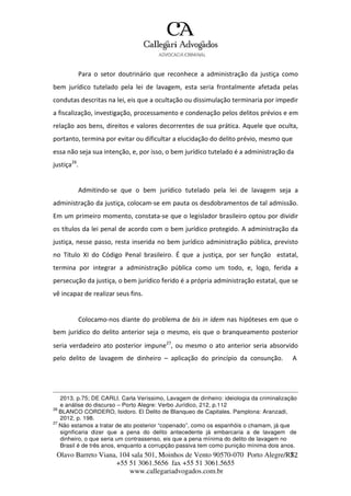 Olavo Barreto Viana, 104 sala 501, Moinhos de Vento 90570-070
+55 51 3061.5656 fax +55 51 3061.5655
www.callegariadvogados.com.br
Porto Alegre/R7S2
Para o setor doutrinário que reconhece a administração da justiça como
bem jurídico tutelado pela lei de lavagem, esta seria frontalmente afetada pelas
condutas descritas na lei, eis que a ocultação ou dissimulação terminaria por impedir
a fiscalização, investigação, processamento e condenação pelos delitos prévios e em
relação aos bens, direitos e valores decorrentes de sua prática. Aquele que oculta,
portanto, termina por evitar ou dificultar a elucidação do delito prévio, mesmo que
essa não seja sua intenção, e, por isso, o bem jurídico tutelado é a administração da
justiça26
.
Admitindo---se que o bem jurídico tutelado pela lei de lavagem seja a
administração da justiça, colocam---se em pauta os desdobramentos de tal admissão.
Em um primeiro momento, constata---se que o legislador brasileiro optou por dividir
os títulos da lei penal de acordo com o bem jurídico protegido. A administração da
justiça, nesse passo, resta inserida no bem jurídico administração pública, previsto
no Título XI do Código Penal brasileiro. É que a justiça, por ser função estatal,
termina por integrar a administração pública como um todo, e, logo, ferida a
persecução da justiça, o bem jurídico ferido é a própria administração estatal, que se
vê incapaz de realizar seus fins.
Colocamo---nos diante do problema de bis in idem nas hipóteses em que o
bem jurídico do delito anterior seja o mesmo, eis que o branqueamento posterior
seria verdadeiro ato posterior impune27
, ou mesmo o ato anterior seria absorvido
pelo delito de lavagem de dinheiro – aplicação do princípio da consunção. A
2013, p.75; DE CARLI, Carla Veríssimo, Lavagem de dinheiro: ideiologia da criminalização
e análise do discurso – Porto Alegre: Verbo Jurídico, 212, p.112
26
BLANCO CORDERO, Isidoro. El Delito de Blanqueo de Capitales. Pamplona: Aranzadi,
2012, p. 198.
27
Não estamos a tratar de ato posterior “copenado”, como os espanhóis o chamam, já que
significaria dizer que a pena do delito antecedente já embarcaria a de lavagem de
dinheiro, o que seria um contrassenso, eis que a pena mínima do delito de lavagem no
Brasil é de três anos, enquanto a corrupção passiva tem como punição mínima dois anos.
 