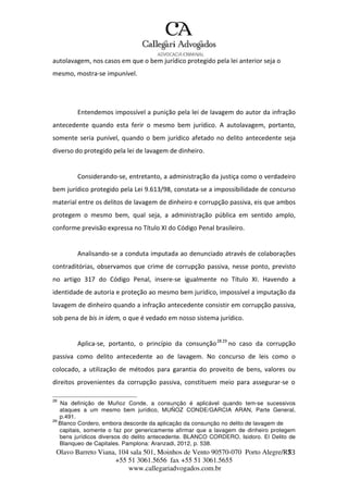 Olavo Barreto Viana, 104 sala 501, Moinhos de Vento 90570-070
+55 51 3061.5656 fax +55 51 3061.5655
www.callegariadvogados.com.br
Porto Alegre/R7S3
autolavagem, nos casos em que o bem jurídico protegido pela lei anterior seja o
mesmo, mostra---se impunível.
Entendemos impossível a punição pela lei de lavagem do autor da infração
antecedente quando esta ferir o mesmo bem jurídico. A autolavagem, portanto,
somente seria punível, quando o bem jurídico afetado no delito antecedente seja
diverso do protegido pela lei de lavagem de dinheiro.
Considerando---se, entretanto, a administração da justiça como o verdadeiro
bem jurídico protegido pela Lei 9.613/98, constata---se a impossibilidade de concurso
material entre os delitos de lavagem de dinheiro e corrupção passiva, eis que ambos
protegem o mesmo bem, qual seja, a administração pública em sentido amplo,
conforme previsão expressa no Título XI do Código Penal brasileiro.
Analisando---se a conduta imputada ao denunciado através de colaborações
contraditórias, observamos que crime de corrupção passiva, nesse ponto, previsto
no artigo 317 do Código Penal, insere---se igualmente no Título XI. Havendo a
identidade de autoria e proteção ao mesmo bem jurídico, impossível a imputação da
lavagem de dinheiro quando a infração antecedente consistir em corrupção passiva,
sob pena de bis in idem, o que é vedado em nosso sistema jurídico.
Aplica---se, portanto, o princípio da consunção2829
no caso da corrupção
passiva como delito antecedente ao de lavagem. No concurso de leis como o
colocado, a utilização de métodos para garantia do proveito de bens, valores ou
direitos provenientes da corrupção passiva, constituem meio para assegurar---se o
28
Na definição de Muñoz Conde, a consunção é aplicável quando tem-se sucessivos
ataques a um mesmo bem jurídico, MUÑOZ CONDE/GARCIA ARAN, Parte General,
p.491.
29
Blanco Cordero, embora descorde da aplicação da consunção no delito de lavagem de
capitais, somente o faz por genericamente afirmar que a lavagem de dinheiro protegem
bens jurídicos diversos do delito antecedente. BLANCO CORDERO, Isidoro. El Delito de
Blanqueo de Capitales. Pamplona: Aranzadi, 2012, p. 538.
 