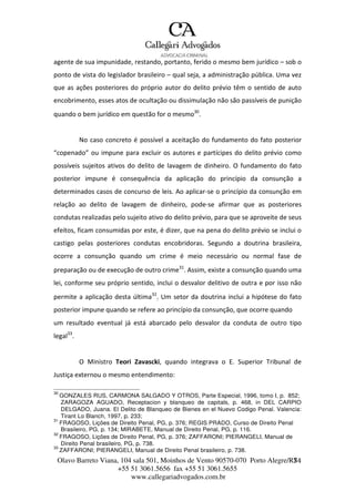 Olavo Barreto Viana, 104 sala 501, Moinhos de Vento 90570-070
+55 51 3061.5656 fax +55 51 3061.5655
www.callegariadvogados.com.br
Porto Alegre/R7S4
agente de sua impunidade, restando, portanto, ferido o mesmo bem jurídico – sob o
ponto de vista do legislador brasileiro – qual seja, a administração pública. Uma vez
que as ações posteriores do próprio autor do delito prévio têm o sentido de auto
encobrimento, esses atos de ocultação ou dissimulação não são passíveis de punição
quando o bem jurídico em questão for o mesmo30
.
No caso concreto é possível a aceitação do fundamento do fato posterior
“copenado” ou impune para excluir os autores e partícipes do delito prévio como
possíveis sujeitos ativos do delito de lavagem de dinheiro. O fundamento do fato
posterior impune é consequência da aplicação do princípio da consunção a
determinados casos de concurso de leis. Ao aplicar---se o princípio da consunção em
relação ao delito de lavagem de dinheiro, pode---se afirmar que as posteriores
condutas realizadas pelo sujeito ativo do delito prévio, para que se aproveite de seus
efeitos, ficam consumidas por este, é dizer, que na pena do delito prévio se inclui o
castigo pelas posteriores condutas encobridoras. Segundo a doutrina brasileira,
ocorre a consunção quando um crime é meio necessário ou normal fase de
preparação ou de execução de outro crime31
. Assim, existe a consunção quando uma
lei, conforme seu próprio sentido, inclui o desvalor delitivo de outra e por isso não
permite a aplicação desta última32
. Um setor da doutrina inclui a hipótese do fato
posterior impune quando se refere ao princípio da consunção, que ocorre quando
um resultado eventual já está abarcado pelo desvalor da conduta de outro tipo
legal33
.
O Ministro Teori Zavascki, quando integrava o E. Superior Tribunal de
Justiça externou o mesmo entendimento:
30
GONZALES RUS, CARMONA SALGADO Y OTROS, Parte Especial, 1996, tomo I, p. 852;
ZARAGOZA AGUADO, Receptacion y blanqueo de capitals, p. 468, in DEL CARPIO
DELGADO, Juana. El Delito de Blanqueo de Bienes en el Nuevo Codigo Penal. Valencia:
Tirant Lo Blanch, 1997, p. 233;
31
FRAGOSO, Lições de Direito Penal, PG, p. 376; REGIS PRADO, Curso de Direito Penal
Brasileiro, PG, p. 134; MIRABETE, Manual de Direito Penal, PG, p. 116.
32
FRAGOSO, Lições de Direito Penal, PG, p. 376; ZAFFARONI; PIERANGELI, Manual de
Direito Penal brasileiro, PG, p. 738.
33
ZAFFARONI; PIERANGELI, Manual de Direito Penal brasileiro, p. 738.
 