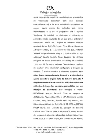 Olavo Barreto Viana, 104 sala 501, Moinhos de Vento 90570-070
+55 51 3061.5656 fax +55 51 3061.5655
www.callegariadvogados.com.br
Porto Alegre/R7S6
suma, como atesta a doutrina especializada, de uma espécie
de "receptação específica", com duas especiais
características: (a) a de estar relacionada ao produto de
apenas alguns crimes (os indicados pela norma
incriminadora) e (b) de ser perpetrada com a especial
"finalidade de encobrir ou dissimular a utilização do
patrimônio ilícito resultante de um dos crimes anteriores"
(CALLEGARI, André Luis. Lavagem de dinheiro: aspectos
penais da Lei no 9.613/98, 2a ed., Porto Alegre: Livraria do
Advogado Editora, p. 111), finalidade essa que, portanto,
"deverá obrigatoriamente integrar o dolo ao nível do tipo
subjetivo" (MAIA; Rodolfo Tigre. Lavagem de dinheiro
(lavagem de ativos provenientes de crime), SP:Malheiros,
1999, pgs. 95. Em outras palavras: "Nem todas as condutas
de 'ocultar' e/ou 'dissimular' configuram a lavagem de
dinheiro. É preciso constatar o elemento subjetivo. Estas
ações devem necessariamente demonstrar a intenção de o
agente esconder a origem ilícita do dinheiro, bens, etc. A
simples movimentação de valores ou bens, com o intuito de
utilizá---los, desfrutar---lhes ou mesmo acomodá---los, mas sem
intenção de escondê---los, não configura o delito"
(MENDRONI, Marcelo Batlouni. Crime de lavagem de
dinheiro, São Paulo: Atlas, 2006, p. 107). No mesmo sentido:
CERVINI, Raúl; OLIVEIRA, Wiliam Terra de; GOMES, Luiz
Flávio. Comentários à Lei 9.613/98, SP:RT, 1998, p.335/336;
SOUZA NETO, José Laurindo de. Lavagem de dinheiro,
Curitiba: Juruá Editora, 2000, p.100; BARROS, Marco Antônio
de. Lavagem de dinheiro e obrigações civil correlatas, 2 ed.,
SP:RT, 2007, p.183. (APn 472/ES, Rel. Ministro TEORI ALBINO
 