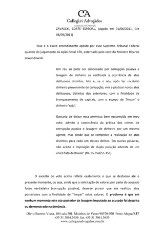 Olavo Barreto Viana, 104 sala 501, Moinhos de Vento 90570-070
+55 51 3061.5656 fax +55 51 3061.5655
www.callegariadvogados.com.br
Porto Alegre/R7S7
ZAVASCKI, CORTE ESPECIAL, julgado em 01/06/2011, DJe
08/09/2011)
Esse é o exato entendimento aposto por esse Supremo Tribunal Federal
quando do julgamento da Ação Penal 470, externado pelo voto do Ministro Ricardo
Lewandowski:
Um réu só pode ser condenado por corrupção passiva e
lavagem de dinheiro se verificada a ocorrência de atos
delituosos distintos. Isto é, se o réu, após ter recebido
dinheiro proveniente de corrupção, vier a praticar novos atos
delituosos, distintos dos anteriores, com a finalidade de
branqueamento de capitais, com o escopo de ‘limpar’ o
dinheiro ’sujo’.
Gostaria de deixar essa premissa bem esclarecida em meu
voto: admito a coexistência da prática dos crimes de
corrupção passiva e lavagem de dinheiro por um mesmo
agente, mas desde que se comprove a realização de atos
distintos para cada um desses delitos. Em outras palavras,
não aceito a imposição de dupla punição advinda de um
único fato delituoso” (fls. 55.354/55.355).
O excerto do voto acima reflete exatamente o que se destacou até o
presente momento, ou seja, ainda que a solicitação de valores por parte do acusado
fosse verdadeira (corrupção passiva), deve---se provar que ele realizou atos
posteriores com a finalidade de “limpar” estes valores. O problema é que em
nenhum momento este ato posterior de lavagem imputado ao acusado foi descrito
ou demonstrado na denúncia.
 