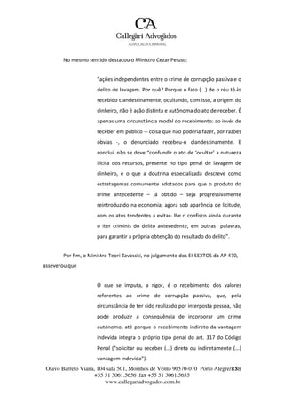 Olavo Barreto Viana, 104 sala 501, Moinhos de Vento 90570-070
+55 51 3061.5656 fax +55 51 3061.5655
www.callegariadvogados.com.br
Porto Alegre/R7S8
No mesmo sentido destacou o Ministro Cezar Peluso:
“ações independentes entre o crime de corrupção passiva e o
delito de lavagem. Por quê? Porque o fato (...) de o réu tê---lo
recebido clandestinamente, ocultando, com isso, a origem do
dinheiro, não é ação distinta e autônoma do ato de receber. É
apenas uma circunstância modal do recebimento: ao invés de
receber em público --- coisa que não poderia fazer, por razões
óbvias ---, o denunciado recebeu---o clandestinamente. E
conclui, não se deve “confundir o ato de ‘ocultar’ a natureza
ilícita dos recursos, presente no tipo penal de lavagem de
dinheiro, e o que a doutrina especializada descreve como
estratagemas comumente adotados para que o produto do
crime antecedente – já obtido – seja progressivamente
reintroduzido na economia, agora sob aparência de licitude,
com os atos tendentes a evitar--- lhe o confisco ainda durante
o iter criminis do delito antecedente, em outras palavras,
para garantir a própria obtenção do resultado do delito”.
Por fim, o Ministro Teori Zavascki, no julgamento dos EI---SEXTOS da AP 470,
asseverou que
O que se imputa, a rigor, é o recebimento dos valores
referentes ao crime de corrupção passiva, que, pela
circunstância de ter sido realizado por interposta pessoa, não
pode produzir a consequência de incorporar um crime
autônomo, até porque o recebimento indireto da vantagem
indevida integra o próprio tipo penal do art. 317 do Código
Penal (“solicitar ou receber (...) direta ou indiretamente (...)
vantagem indevida”).
 