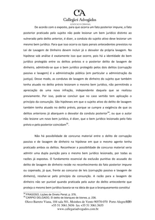 Olavo Barreto Viana, 104 sala 501, Moinhos de Vento 90570-070
+55 51 3061.5656 fax +55 51 3061.5655
www.callegariadvogados.com.br
Porto Alegre/R7S9
De acordo com o exposto, para que ocorra um fato posterior impune, o fato
posterior praticado pelo sujeito não pode lesionar um bem jurídico distinto ao
vulnerado pelo delito anterior, é dizer, a conduta do sujeito ativo deve lesionar um
mesmo bem jurídico. Para que isso ocorra os tipos penais antecedentes previstos na
Lei de Lavagem de Dinheiro devem incluir já o desvalor da própria lavagem. Na
hipótese sob análise é exatamente isso que ocorre, pois há a identidade do bem
jurídico protegido entre os delitos prévios e o posterior delito de lavagem de
dinheiro, admitindo---se que o bem jurídico protegido pelos dois delitos (corrupção
passiva e lavagem) é a administração pública (em particular a administração da
justiça). Desse modo, as condutas de lavagem de dinheiro do sujeito que também
tenha atuado no delito prévio lesionam o mesmo bem jurídico, não permitindo a
apreciação de uma nova infração, independente daquela que se realizou
previamente. Por isso, pode---se concluir que no caso vertido tem aplicação o
princípio da consunção. São hipóteses em que o sujeito ativo do delito de lavagem
também tenha atuado no delito prévio, porque se cumpre a exigência de que os
delitos anteriores já abarquem o desvalor da conduta posterior34
, ou que o autor
não lesione um novo bem jurídico, é dizer, que o bem jurídico lesionado pelo fato
prévio e pelo posterior coincidam35
.
Não há possibilidade de concurso material entre o delito de corrupção
passiva e de lavagem de dinheiro na hipótese em que o mesmo agente tenha
praticado ambos os delitos. Reconhecer a possibilidade de concurso material seria
admitir uma dupla punição para o mesmo bem jurídico lesionado, por todas as
razões já expostas. O fundamento essencial da exclusão punitiva do acusado do
delito de lavagem de dinheiro reside no reconhecimento do fato posterior impune
ou copenado, já que, frente ao concurso de leis (corrupção passiva e lavagem de
dinheiro), resolve---se pelo princípio da consunção. A razão para a lavagem de
dinheiro não ser punível quando praticada pelo autor do delito antecedente que
proteja o mesmo bem jurídico baseia---se na ideia de que o branqueamento constitui
34
FRAGOSO, Lições de Direito Penal, p. 376.
35
CARPIO DELGADO, El delito de blanqueo de bienes, p. 236.
 