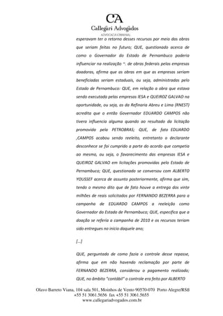 Olavo Barreto Viana, 104 sala 501, Moinhos de Vento 90570-070
+55 51 3061.5656 fax +55 51 3061.5655
www.callegariadvogados.com.br
Porto Alegre/RS8
esperavam ter o retorno desses recursos por meio das obras
que seriam feitas no futuro; QUE, questionado acerca de
como o Governador do Estado de Pernambuco poderia
influenciar na realização ~. de obras federais pelas empresas
doadoras, afirma que as obras em que as empresas seriam
beneficiadas seriam estaduais, ou seja, administradas pelo
Estado de Pernambuco: QUE, em relação a obra que estava
sendo executada pelas empresas lESA e QUEIROZ GALVAO na
oportunidade, ou seja, as da Refinaria Abreu e Lima (RNEST)
acredita que o então Governador EDUARDO CAMPOS não
tivera influencia alguma quando ao resultado da licitação
promovida pela PETROBRAS; QUE, de fato EDUARDO
,CAMPOS acabou sendo reeleito, entretanto o declarante
desconhece se foi cumprido a parte do acordo que competia
ao mesmo, ou seja, o favorecimento das empresas lESA e
QUEIROZ GALVAO em licitações promovidas pelo Estado de
Pernambuco; QUE, questionado se conversou com ALBERTO
YOUSSEF acerca de assunto posteriormente, afirma que sim,
tendo o mesmo dito que de fato houve a entrega dos vinte
milhões de reais solicitados por FERNANDO BEZERRA para a
campanha de EDUARDO CAMPOS a reeleição como
Governador do Estado de Pernambuco; QUE, especifica que a
doação se referia a campanha de 2010 e os recursos teriam
sido entregues no início daquele ano;
[…]
QUE, perguntado de como fazia o controle desse repasse,
afirma que em não havendo reclamação por parte de
FERNANDO BEZERRA, considerou o pagamento realizado;
QUE, no âmbito "contábil" o controle era feito por ALBERTO
 