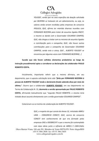 Olavo Barreto Viana, 104 sala 501, Moinhos de Vento 90570-070
+55 51 3061.5656 fax +55 51 3061.5655
www.callegariadvogados.com.br
Porto Alegre/RS9
YOUSSEF, sendo que na caso especifico da doação solicitada
por BEZERRA se tratavam de um adiantamento, ou seja, os
valores ainda seriam recebidos pelas empresas do consorcio
IPOJUCA; QUE, afirma ter mantido diversas reuniões com
FERNANDO BEZERRA para tratar de assuntos ligados RNEST,
o mesmo se dando com o Governador EDUARDO CAMPOS;
QUE, não chegou a tratar com os mesmos de assuntos ligados
a contribuição para a campanha; QUE, não houve outras
contribuições para a campanha do Governador EDUARDO
CAMPOS, sendo esta a única; QUE , ALBERTO YOUSSEF se
encontrou por algumas vezes com FERNANDO BEZERRA[...]
Sucede que não foram colhidos elementos probatórios ao longo da
instrução procedimental aptos a corroborar as declarações do colaborador PAULO
ROBERTO COSTA.
Inicialmente, importante referir que o mesmo afirmara, em seu
depoimento, que a suposta solicitação teria sido “feita por FERNANDO BEZERRA à
pessoa de ALBERTO YOUSSEF tendo o declarante ficado sabendo disso por meio do
último;”. Ocorre que o colaborador ALBERTO YOUSSEF, em seu depoimento no
Termo de Colaboração N. 33, desmente a versão apresentada por PAULO ROBERTO
COSTA, afirmando textualmente que “segundo PAULO ROBERTO, o mesmo teria
tratado desse assunto diretamente com o então governador EDUARDO CAMPOS”.
Colacionam---se os trechos de colaboração de ALBERTO YOUSSEF:
QUE, a respeito do que consta do Anexo 32, intitulado ABREU
UMA --- CONSORCIO CONEST; QUE, acerca do consorcio
CONEST tem conhecimento de que era formado pelas
empresas OAS e ODEBRECHT e que o mesmo foi contemplado
com duas obras junto a refinaria de ABREU E LIMA (hidro
 