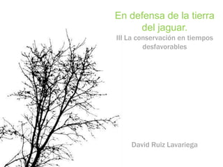 En defensa de la tierra
     del jaguar.
III La conservación en tiempos
         desfavorables




    David Ruiz Lavariega
 