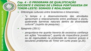 Cap. 4 - O PROGRAMA DE QUALIFICAÇÃO
DOCENTE E ENSINO DE LÍNGUA PORTUGUESA EM
TIMOR-LESTE: SONHOS E REALIDADE
• Diferenças culturais entre brasileiros e timorenses;
– “o tempo e o desenvolvimento das atividades
aproximam o relacionamento entre professor e aluno,
quebrando barreiras naturais dentro da diversidade
cultural” (sujeito da pesquisa).
• Spagnolo (2011)
– perguntava-me quanto haveria de excessiva confiança
em ações “inovadoras”, quanto de impaciência juvenil
ou de ingenuidade na pretensão de resolver graves e
seculares problemas de Timor em curto prazo (p.25).
 