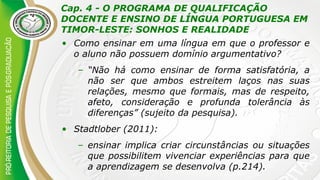 Cap. 4 - O PROGRAMA DE QUALIFICAÇÃO
DOCENTE E ENSINO DE LÍNGUA PORTUGUESA EM
TIMOR-LESTE: SONHOS E REALIDADE
• Como ensinar em uma língua em que o professor e
o aluno não possuem domínio argumentativo?
– “Não há como ensinar de forma satisfatória, a
não ser que ambos estreitem laços nas suas
relações, mesmo que formais, mas de respeito,
afeto, consideração e profunda tolerância às
diferenças” (sujeito da pesquisa).
• Stadtlober (2011):
– ensinar implica criar circunstâncias ou situações
que possibilitem vivenciar experiências para que
a aprendizagem se desenvolva (p.214).
 