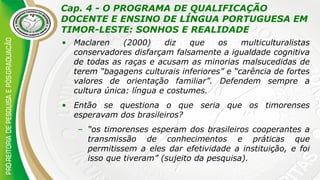 Cap. 4 - O PROGRAMA DE QUALIFICAÇÃO
DOCENTE E ENSINO DE LÍNGUA PORTUGUESA EM
TIMOR-LESTE: SONHOS E REALIDADE
• Maclaren (2000) diz que os multiculturalistas
conservadores disfarçam falsamente a igualdade cognitiva
de todas as raças e acusam as minorias malsucedidas de
terem “bagagens culturais inferiores” e “carência de fortes
valores de orientação familiar”. Defendem sempre a
cultura única: língua e costumes.
• Então se questiona o que seria que os timorenses
esperavam dos brasileiros?
– “os timorenses esperam dos brasileiros cooperantes a
transmissão de conhecimentos e práticas que
permitissem a eles dar efetividade a instituição, e foi
isso que tiveram” (sujeito da pesquisa).
 