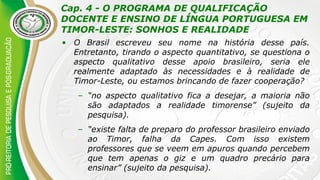 Cap. 4 - O PROGRAMA DE QUALIFICAÇÃO
DOCENTE E ENSINO DE LÍNGUA PORTUGUESA EM
TIMOR-LESTE: SONHOS E REALIDADE
• O Brasil escreveu seu nome na história desse país.
Entretanto, tirando o aspecto quantitativo, se questiona o
aspecto qualitativo desse apoio brasileiro, seria ele
realmente adaptado às necessidades e à realidade de
Timor-Leste, ou estamos brincando de fazer cooperação?
– “no aspecto qualitativo fica a desejar, a maioria não
são adaptados a realidade timorense” (sujeito da
pesquisa).
– “existe falta de preparo do professor brasileiro enviado
ao Timor, falha da Capes. Com isso existem
professores que se veem em apuros quando percebem
que tem apenas o giz e um quadro precário para
ensinar” (sujeito da pesquisa).
 