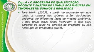 Cap. 4 - O PROGRAMA DE QUALIFICAÇÃO
DOCENTE E ENSINO DE LÍNGUA PORTUGUESA EM
TIMOR-LESTE: SONHOS E REALIDADE
• Para Morin (2003), a partir do momento em que
todos os campos dos saberes estão relacionados
podemos ver diferentes faces do mesmo problema,
e que todas estas faces interagem e têm suas
parcelas de culpa na geração do problema ou são
nelas que os problemas atuam.
 