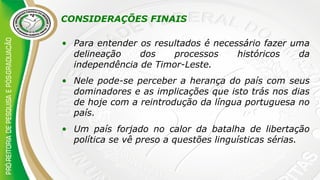 CONSIDERAÇÕES FINAIS
• Para entender os resultados é necessário fazer uma
delineação dos processos históricos da
independência de Timor-Leste.
• Nele pode-se perceber a herança do país com seus
dominadores e as implicações que isto trás nos dias
de hoje com a reintrodução da língua portuguesa no
país.
• Um país forjado no calor da batalha de libertação
política se vê preso a questões linguísticas sérias.
 