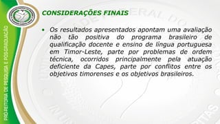 CONSIDERAÇÕES FINAIS
• Os resultados apresentados apontam uma avaliação
não tão positiva do programa brasileiro de
qualificação docente e ensino de língua portuguesa
em Timor-Leste, parte por problemas de ordem
técnica, ocorridos principalmente pela atuação
deficiente da Capes, parte por conflitos entre os
objetivos timorenses e os objetivos brasileiros.
 