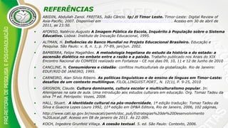 REFERÊNCIAS
• ABIDIN, Abdullah Zanol. FREITAS, João Câncio. tp/.tl Timor Leste. Timor-Leste: Digital Review of
Asia-Pacific, 2007. Disponível em http://www.idrc.ca/openebooks/377-5/. Acesso em 30 de abril de
2011, as 23:50.
• AFONSO, Natércio Augusto A Imagem Pública da Escola, Inquérito à População sobre o Sistema
Educativo. Lisboa: Instituto de Inovação Educacional, 1995.
• ALTMAN, H. Influências do Banco Mundial no Projeto Educacional Brasileiro. Educação e
Pesquisa. São Paulo: v. 8, n. 1, p. 77-89, jan/jun. 2002.
• BAMBIRRA, Felipe Magalhães. A metodologia hegeliana do estudo da história e do estado: a
ascensão dialética no embate entre a razão e a paixão. Trabalho publicado nos Anais do XIX
Encontro Nacional do CONPEDI realizado em Fortaleza - CE nos dias 09, 10, 11 e 12 de Junho de 2010
• CANCLINE, N. Consumidores e cidadão: conflitos multiculturais da globalização. Rio de Janeiro:
EDUF/RIO DE JANEIRO, 1995.
• CARNEIRO, Alan Silvio Ribeiro. As políticas linguísticas e de ensino de línguas em Timor-Leste:
desafios de um contexto multilíngue. FILOL.LINGUIST.PORT., N. 12(1), P. 9-25, 2010
• GRIGNON, Claude. Cultura dominante, cultura escolar e multiculturalismo popular. In:
Alienígenas na sala de aula. Uma introdução aos estudos culturais em educação. Org. Tomaz Tadeu da
silva 7ª ed. Petrópolis: Vozes, 2008.
• HALL, Stuart. A identidade cultural na pós-modernidade, 1ª edição tradução: Tomaz Tadeu da
Silva e Guacira Lopes Louro 1992, 11ª edição em DP&A Editora, Rio de Janeiro, 2006, 102 páginas,
• http://www.cati.sp.gov.br/novacati/pemh/doc_pub/Estrategias%20de%20Desenvolvimento
%20Local.pdf. Acesso em 08 de janeiro de 2011. Às 22:00h.
• KOCH, Ingedore Grunfeld Villaça. A coesão textual. 5. ed. São Paulo: Contexto, 2006.
 