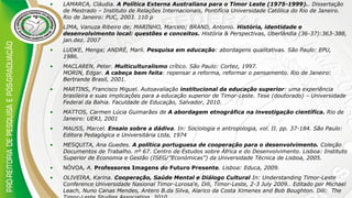 • LAMARCA, Cláudia. A Política Externa Australiana para o Timor Leste (1975-1999).. Dissertação
de Mestrado – Instituto de Relações Internacionais, Pontifícia Universidade Católica do Rio de Janeiro.
Rio de Janeiro: PUC, 2003. 110 p
• LIMA, Vanuza Ribeiro de; MARINHO, Marcelo; BRAND, Antonio. História, identidade e
desenvolvimento local: questões e conceitos. História & Perspectivas, Uberlândia (36-37):363-388,
jan.dez. 2007
• LUDKE, Menga; ANDRÉ, Marli. Pesquisa em educação: abordagens qualitativas. São Paulo: EPU,
1986.
• MACLAREN, Peter. Multiculturalismo crítico. São Paulo: Cortez, 1997.
MORIN, Edgar. A cabeça bem feita: repensar a reforma, reformar o pensamento. Rio de Janeiro:
Bertrande Brasil, 2001.
• MARTINS, Francisco Miguel. Autoavaliação institucional da educação superior: uma experiência
brasileira e suas implicações para a educação superior de Timor-Leste. Tese (doutorado) – Universidade
Federal da Bahia. Faculdade de Educação, Salvador, 2010.
• MATTOS, Carmen Lúcia Guimarães de A abordagem etnográfica na investigação científica. Rio de
Janeiro: UERJ, 2001
• MAUSS, Marcel. Ensaio sobre a dádiva. In: Sociologia e antropologia, vol. II. pp. 37-184. São Paulo:
Editora Pedagógica e Universitária Ltda, 1974
• MESQUITA, Ana Guedes. A política portuguesa de cooperação para o desenvolvimento. Coleção
Documentos de Trabalho. nº 67. Centro de Estudos sobre África e do Desenvolvimento. Lisboa: Instituto
Superior de Economia e Gestão (ISEG/”Económicas”) da Universidade Técnica de Lisboa, 2005.
• NÓVOA, A. Professores Imagens do Futuro Presente. Lisboa: Educa, 2009.
• OLIVEIRA, Karina. Cooperação, Saúde Mental e Diálogo Cultural In: Understanding Timor-Leste
Conference Universidade Nasional Timor-Lorosa‘e, Dili, Timor-Leste, 2-3 July 2009.. Editado por Michael
Leach, Nuno Canas Mendes, Antero B.da Silva, Alarico da Costa Ximenes and Bob Boughton. Dili: The
 