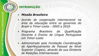 INTRODUÇÃO
• Missão Brasileira
• Acordo de cooperação internacional na
área de educação entre os governos do
Brasil e Timor-Leste - 2005 a 2010.
• Programa Brasileiro de Qualificação
Docente e Ensino de Língua Portuguesa
em Timor-Leste
• Administrado pela Fundação Coordenação
de Aperfeiçoamento de Pessoal de Nível
Superior (Capes), através de sua Diretoria
de Relações Internacionais
 
