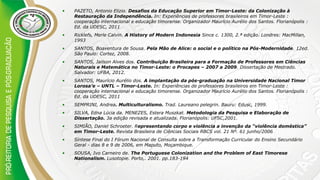 • PAZETO, Antonio Elizio. Desafios da Educação Superior em Timor-Leste: da Colonização à
Restauração da Independência. In: Experiências de professores brasileiros em Timor-Leste :
cooperação internacional e educação timorense. Organizador Maurício Aurélio dos Santos. Florianópolis :
Ed. da UDESC, 2011
• Ricklefs, Merle Calvin. A History of Modern Indonesia Since c. 1300, 2.ª edição. Londres: MacMillan,
1993
• SANTOS, Boaventura de Sousa. Pela Mão de Alice: o social e o político na Pós-Modernidade. 12ed.
São Paulo: Cortez, 2008.
• SANTOS, Jailson Alves dos. Contribuição Brasileira para a Formação de Professores em Ciências
Naturais e Matemática no Timor-Leste: o Procapes – 2007 a 2009. Dissertação de Mestrado.
Salvador: UFBA, 2012.
• SANTOS, Maurício Aurélio dos. A implantação da pós-graduação na Universidade Nacional Timor
Lorosa’e – UNTL – Timor-Leste. In: Experiências de professores brasileiros em Timor-Leste :
cooperação internacional e educação timorense. Organizador Maurício Aurélio dos Santos. Florianópolis :
Ed. da UDESC, 2011
• SEMPRINI, Andrea. Multiculturalismo. Trad. Laureano pelegrin. Bauru: Edusc, 1999.
• SILVA, Edna Lúcia da. MENEZES, Estera Muszkat. Metodologia da Pesquisa e Elaboração de
Dissertação. 3a edição revisada e atualizada. Florianópolis: UFSC,2001.
• SIMIÃO, Daniel Schroeter. Representando corpo e violência a invenção da “violência doméstica”
em Timor-Leste. Revista Brasileira de Ciências Sociais RBCS vol. 21 Nº. 61 junho/2006
• Síntese Final do I Fórum Nacional de Consulta sobre a Transformação Curricular do Ensino Secundário
Geral - dias 8 e 9 de 2006, em Maputo, Moçambique.
• SOUSA, Ivo Carneiro de. The Portuguese Colonization and the Problem of East Timorese
Nationalism. Lusotopie. Porto,. 2001. pp.183-194
 